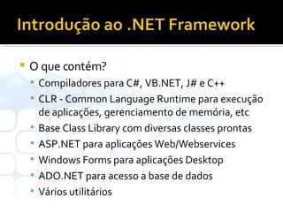 O que contém? Compiladores para C#, VB.NET, J# e C++ CLR - Common Language Runtime para execução de aplicações, gerenciamento de memória, etc Base Class Library com diversas classes prontas ASP.NET para aplicações Web/Webservices Windows Forms para aplicações Desktop ADO.NET para acesso a base de dados Vários utilitários 