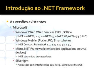 As versões existentes Microsoft Windows / Web / Web Services / SQL / Office .NET 1.0 (NEW); 1.1 ; 2.0 (NEW) ; 3.0 (WPF,WF;WCF) e 3.5 (LINQ) Windows Mobile  (Pocket PC / Smartphone) .NET Compact Framework 1.0 ; 1.1 ; 2.0 ; 3.0  e 3.5 Micro .NET Framework (embedded applications on small devices) .NET para micro processadores Silverlight  Aplicações com interface rica para Web / Windows e Mac OS 