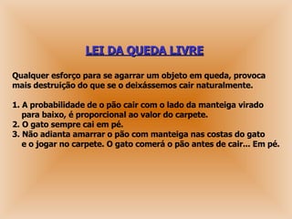 LEI DA QUEDA LIVRE   Qualquer esforço para se agarrar um objeto em queda, provoca   mais destruição do que se o deixássemos cair naturalmente. 1. A probabilidade de o pão cair com o lado da manteiga virado    para baixo, é proporcional ao valor do carpete.   2. O gato sempre cai em pé.   3. Não adianta amarrar o pão com manteiga nas costas do gato   e o jogar no carpete. O gato comerá o pão antes de cair... Em pé.  