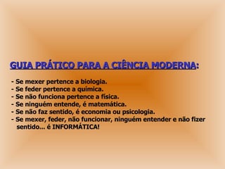 GUIA PRÁTICO PARA A CIÊNCIA MODERNA : - Se mexer pertence a biologia.  - Se feder pertence a química.  - Se não funciona pertence a física.  - Se ninguém entende, é matemática. - Se não faz sentido, é economia ou psicologia.  - Se mexer, feder, não funcionar, ninguém entender e não fizer   sentido... é INFORMÁTICA! 