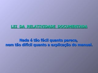 LEI  DA  RELATIVIDADE  DOCUMENTADA Nada é tão fácil quanto parece,  nem tão difícil quanto a explicação do manual. 