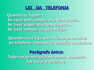 LEI  DA  TELEFONIA - Quando te ligam: Se você tem caneta, não tem papel...    Se tiver papel, não tem caneta...  Se tiver ambos, ninguém liga.   - Quando você liga para números errados   de telefone, eles nunca estarão ocupados.  Parágrafo único:  Todo corpo mergulhado numa banheira  faz tocar o telefone.  