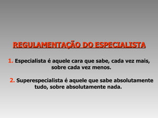 REGULAMENTAÇÃO DO ESPECIALISTA 1.   Especialista é aquele cara que sabe, cada vez mais,   sobre cada vez menos.   2.   Superespecialista é aquele que sabe absolutamente tudo, sobre absolutamente nada.  