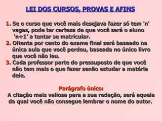 LEI DOS CURSOS, PROVAS E AFINS   1.  Se o curso que você mais desejava fazer só tem 'n'    vagas, pode ter certeza de que você será o aluno    'n+1’ a tentar se matricular.  2.  Oitenta por cento do exame final será baseado na    única aula que você perdeu, baseada no único livro    que você não leu.  3.  Cada professor parte do pressuposto de que você    não tem mais o que fazer senão estudar a matéria    dele.  Parágrafo único: A citação mais valiosa para a sua redação, será aquela da qual você não consegue lembrar o nome do autor.   