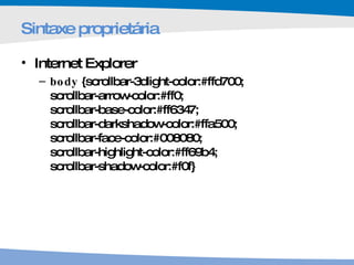 Sintaxe proprietária  Internet Explorer body  {scrollbar-3dlight-color:#ffd700;  scrollbar-arrow-color:#ff0;  scrollbar-base-color:#ff6347;  scrollbar-darkshadow-color:#ffa500;  scrollbar-face-color:#008080;  scrollbar-highlight-color:#ff69b4;  scrollbar-shadow-color:#f0f} 