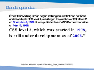 Desde quando... “ The CSS Working Group began tackling issues that had not been addressed with CSS level 1, resulting in the creation of CSS level 2 on  November 4 ,  1997 . It was published as a W3C Recommendation on  May 12 ,  1998 .  CSS level 3, which was started in  1998 , is still under development as of  2006 . ” http://en.wikipedia.org/wiki/Cascading_Style_Sheets (3/8/2007) 