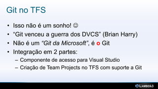 Git no TFS
•   Isso não é um sonho! 
•   “Git venceu a guerra dos DVCS” (Brian Harry)
•   Não é um “Git da Microsoft”, é o Git
•   Integração em 2 partes:
    – Componente de acesso para Visual Studio
    – Criação de Team Projects no TFS com suporte a Git
 