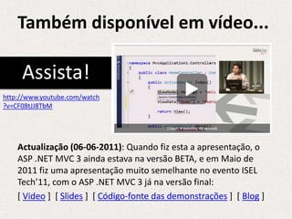 Também disponível em vídeo...

     Assista!
http://www.youtube.com/watch
?v=CF08tJJ8TbM




    Actualização (06-06-2011): Quando fiz esta a apresentação, o
    ASP .NET MVC 3 ainda estava na versão BETA, e em Maio de
    2011 fiz uma apresentação muito semelhante no evento ISEL
    Tech’11, com o ASP .NET MVC 3 já na versão final:
    [ Video ] [ Slides ] [ Código-fonte das demonstrações ] [ Blog ]
 