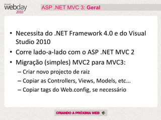 ASP .NET MVC 3: Geral



• Necessita do .NET Framework 4.0 e do Visual
  Studio 2010
• Corre lado-a-lado com o ASP .NET MVC 2
• Migração (simples) MVC2 para MVC3:
  – Criar novo projecto de raiz
  – Copiar as Controllers, Views, Models, etc...
  – Copiar tags do Web.config, se necessário
 
