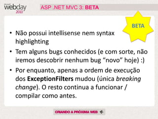 ASP .NET MVC 3: BETA


                                        BETA
• Não possui intellisense nem syntax
  highlighting
• Tem alguns bugs conhecidos (e com sorte, não
  iremos descobrir nenhum bug “novo” hoje) :)
• Por enquanto, apenas a ordem de execução
  dos ExceptionFilters mudou (única breaking
  change). O resto continua a funcionar /
  compilar como antes.
 