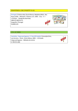 História De Portugal
Portugal / Cristina Leão, Elsa de Barros, Madalena Mota ; des.
Nuno Leitão. - Massamá : Sistema J, D.L. 2003. - 32 p. : il. +
1 CD-Rom. - (Geografia divertida)
ISBN 972-8629-41-9
Geografia / Portugal
91(469) LEO
CD áudio
Caminhos : língua portuguesa, 1.º Ano [CD áudio] / Conceição Dinis,
Luís Ferreira. - Porto : Porto Editora, 2003. - 1 CD áudio
Língua portuguesa -- Métodos de ensino
6 DIN CD-1282
 