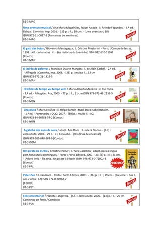 82-3 MAG
Uma aventura musical / Ana Maria Magalhães, Isabel Alçada ; il. Arlindo Fagundes. - 9.ª ed. -
Lisboa : Caminho, imp. 2001. - 155 p. : il. ; 18 cm. - (Uma aventura ; 18)
ISBN 972-21-0017-3 [Romances de aventuras]
82-3 MAG
O gato das botas / Giovanna Mantegazza ; il. Cristina Mesturini. - Porto : Campo de letras,
1998. - 4 f. cartonadas : il.. - (As histórias da Joaninha) ISBN 972-610-119-0
[Contos]
82-3 MAN
O ladrão de palavras / Francisco Duarte Mangas ; il. de Alain Corbel. - 2.ª ed.
- Alfragide : Caminho, imp. 2008. - [26] p. : muito il. ; 32 cm
ISBN 978-972-21-1825-5
82-3 MAN
Histórias de tempo vai tempo vem / Maria Alberta Menéres ; il. Rui Truta.
- 7.ª ed. - Alfragide : Asa, 2000. - 77 p. : il. ; 21 cm ISBN 978-972-41-2233-5
[Contos]
82-3 MEN
Chocolata / Marisa Núñez ; il. Helga Bansch ; trad. Dora Isabel Batalim.
- 1.ª ed. - Pontevedra : OQO, 2007. - [30] p. : muito il. - (Q)
ISBN 978-84-96788-57-2 [Contos]
82-3 NUN
A galinha dos ovos de ouro / adapt. Ana Oom ; il. Julieta Franco. - [S.l.] :
Zero a Oito, 2010. - 29 p. : il + CD áudio. - (Histórias de encantar)
ISBN 978-989-648-188-9 [Contos]
82-3 OOM
Um pirata na escola / Christine Palluy ; il. Yves Calarnou ; adapt. para a lingua
port.Rosa Maria Domingues. - Porto : Porto Editora, 2007. - 29, [3] p. : il. ; 21 cm.
- (Adoro ler!). - Tít. orig.: Un pirate à l'école ISBN 978-972-0-72002-3
[Contos]
82-3 PAL
Peter Pan / il. van Gool. - Porto : Porto Editora, 2001. - [26] p. : il.; ; 19 cm. - (Eu sei ler : dos 5
aos 7 anos ; 12) ISBN 972-0-70768-2
[Contos]
82-3 PET
Feliz aniversário! / Planeta Tangerina. - [S.l.] : Zero a Oito, 2006. - [13] p. : il. ; 20 cm
Caminhos-de-ferro / Comboios
82-3 PLA
 