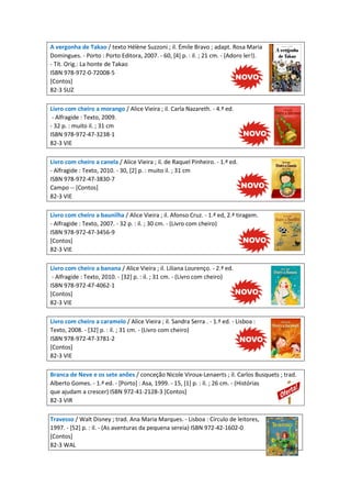 A vergonha de Takao / texto Hélène Suzzoni ; il. Émile Bravo ; adapt. Rosa Maria
Domingues. - Porto : Porto Editora, 2007. - 60, [4] p. : il. ; 21 cm. - (Adoro ler!).
- Tít. Orig.: La honte de Takao
ISBN 978-972-0-72008-5
[Contos]
82-3 SUZ
Livro com cheiro a morango / Alice Vieira ; il. Carla Nazareth. - 4.ª ed.
- Alfragide : Texto, 2009.
- 32 p. : muito il. ; 31 cm
ISBN 978-972-47-3238-1
82-3 VIE
Livro com cheiro a canela / Alice Vieira ; il. de Raquel Pinheiro. - 1.ª ed.
- Alfragide : Texto, 2010. - 30, [2] p. : muito il. ; 31 cm
ISBN 978-972-47-3830-7
Campo -- [Contos]
82-3 VIE
Livro com cheiro a baunilha / Alice Vieira ; il. Afonso Cruz. - 1.ª ed, 2.ª tiragem.
- Alfragide : Texto, 2007. - 32 p. : il. ; 30 cm. - (Livro com cheiro)
ISBN 978-972-47-3456-9
[Contos]
82-3 VIE
Livro com cheiro a banana / Alice Vieira ; il. Liliana Lourenço. - 2.ª ed.
- Alfragide : Texto, 2010. - [32] p. : il. ; 31 cm. - (Livro com cheiro)
ISBN 978-972-47-4062-1
[Contos]
82-3 VIE
Livro com cheiro a caramelo / Alice Vieira ; il. Sandra Serra . - 1.ª ed. - Lisboa :
Texto, 2008. - [32] p. : il. ; 31 cm. - (Livro com cheiro)
ISBN 978-972-47-3781-2
[Contos]
82-3 VIE
Branca de Neve e os sete anões / conceção Nicole Viroux-Lenaerts ; il. Carlos Busquets ; trad.
Alberto Gomes. - 1.ª ed. - [Porto] : Asa, 1999. - 15, [1] p. : il. ; 26 cm. - (Histórias
que ajudam a crescer) ISBN 972-41-2128-3 [Contos]
82-3 VIR
Travesso / Walt Disney ; trad. Ana Maria Marques. - Lisboa : Círculo de leitores,
1997. - [52] p. : il. - (As aventuras da pequena sereia) ISBN 972-42-1602-0
[Contos]
82-3 WAL
 