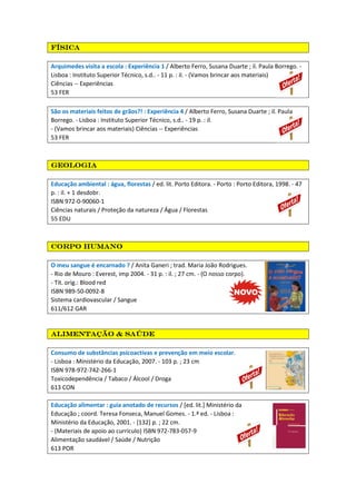 físicafísicafísicafísica
Arquimedes visita a escola : Experiência 1 / Alberto Ferro, Susana Duarte ; il. Paula Borrego. -
Lisboa : Instituto Superior Técnico, s.d.. - 11 p. : il. - (Vamos brincar aos materiais)
Ciências -- Experiências
53 FER
São os materiais feitos de grãos?! : Experiência 4 / Alberto Ferro, Susana Duarte ; il. Paula
Borrego. - Lisboa : Instituto Superior Técnico, s.d.. - 19 p. : il.
- (Vamos brincar aos materiais) Ciências -- Experiências
53 FER
geologiageologiageologiageologia
Educação ambiental : água, florestas / ed. lit. Porto Editora. - Porto : Porto Editora, 1998. - 47
p. : il. + 1 desdobr.
ISBN 972-0-90060-1
Ciências naturais / Proteção da natureza / Água / Florestas
55 EDU
Corpo humanoCorpo humanoCorpo humanoCorpo humano
O meu sangue é encarnado ? / Anita Ganeri ; trad. Maria João Rodrigues.
- Rio de Mouro : Everest, imp 2004. - 31 p. : il. ; 27 cm. - (O nosso corpo).
- Tít. orig.: Blood red
ISBN 989-50-0092-8
Sistema cardiovascular / Sangue
611/612 GAR
Alimentação & saúdeAlimentação & saúdeAlimentação & saúdeAlimentação & saúde
Consumo de substâncias psicoactivas e prevenção em meio escolar.
- Lisboa : Ministério da Educação, 2007. - 103 p. ; 23 cm
ISBN 978-972-742-266-1
Toxicodependência / Tabaco / Álcool / Droga
613 CON
Educação alimentar : guia anotado de recursos / [ed. lit.] Ministério da
Educação ; coord. Teresa Fonseca, Manuel Gomes. - 1.ª ed. - Lisboa :
Ministério da Educação, 2001. - [132] p. ; 22 cm.
- (Materiais de apoio ao currículo) ISBN 972-783-057-9
Alimentação saudável / Saúde / Nutrição
613 POR
 