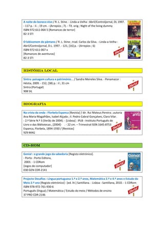 A noite do boneco vivo / R. L. Stine. - Linda-a-Velha : Abril/Controljornal, DL 1997.
- 117 p. : il. ; 19 cm. - (Arrepios ; 7). - Tít. orig.: Night of the living dummy
ISBN 972-611-064-5 [Romances de terror]
82-3 STI
O lobisomem do pântano / R. L. Stine ; trad. Carlos da Silva. - Linda-a-Velha :
Abril/Controljornal, D.L. 1997. - 121, [16] p. - (Arrepios ; 6)
ISBN 972-611-067-x
[Romances de aventuras]
82-3 STI
História localHistória localHistória localHistória local
Sintra: paisagem cultura e património... / Sandra Meireles Silva. - Penamacor :
Héstia, 2009. - 152, [38) p. : il ; 31 cm
Sintra (Portugal)
908 SIL
BiografiaBiografiaBiografiaBiografia
Na crista da onda : Florbela Espanca [Revista] / dir. Rui Mateus Pereira ; autoria
Ana Maria Magalhães, Isabel Alçada ; il. Pedro Cabral Gonçalves, Clara Vilar.
- 2.ª Série N.º 3 (Verão de 2004). - [Lisboa] : IPLB - Instituto Português do
Livro e das Bibliotecas , [2004]- . - 22 cm. – Trimestral ISSN 1645-8753
Espanca, Florbela, 1894-1930 / [Revistas]
929 MAG
CDCDCDCD----ROMROMROMROM
Genial : o grande jogo da sabedoria [Registo eletrónico].
- Porto : Porto Editora,
2003. - 1 CDRom
[Jogos de computador]
030 GEN CDR-2141
Projecto Desafios : Língua portuguesa 1.º e 2.º anos, Matemática 2.º e 4.º anos e Estudo do
Meio 2.º ano [Registo eletrónico] : [ed. lit.] Santillana. - Lisboa : Santillana, 2010. - 1 CDRom
ISBN 978-972-761-930-6
Português (língua) / Matemática / Estudo do meio / Métodos de ensino
37 PRO CDR-2146
 