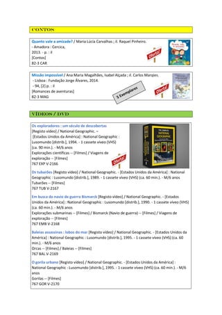 Contos
Quanto vale a amizade? / Maria Lúcia Carvalhas ; il. Raquel Pinheiro.
- Amadora : Cercica,
2013. - p. : il
[Contos]
82-3 CAR
Missão impossível / Ana Maria Magalhães, Isabel Alçada ; il. Carlos Marqies.
- Lisboa : Fundação Jorge Álvares, 2014.
- 94, [2] p. : il
[Romances de aventuras]
82-3 MAG
Vídeos / DVD
Os exploradores : um século de descobertas
[Registo vídeo] / National Geographic. –
[Estados Unidos da América] : National Geographic :
Lusomundo [distrib.], 1994. - 1 cassete víveo (VHS)
(ca. 90 min.). - M/6 anos
Explorações científicas -- [Filmes] / Viagens de
exploração -- [Filmes]
767 EXP V-2166
Os tubarões [Registo vídeo] / National Geographic. - [Estados Unidos da América] : National
Geographic : Lusomundo [distrib.], 1989. - 1 cassete víveo (VHS) (ca. 60 min.). - M/6 anos
Tubarões -- [Filmes]
767 TUB V-2167
Em busca do navio de guerra Bismarck [Registo vídeo] / National Geographic. - [Estados
Unidos da América] : National Geographic : Lusomundo [distrib.], 1990. - 1 cassete víveo (VHS)
(ca. 60 min.). - M/6 anos
Explorações submarinas -- [Filmes] / Bismarck (Navio de guerra) -- [Filmes] / Viagens de
exploração -- [Filmes]
767 EMB V-2168
Baleias assassinas : lobos do mar [Registo vídeo] / National Geographic. - [Estados Unidos da
América] : National Geographic : Lusomundo [distrib.], 1995. - 1 cassete víveo (VHS) (ca. 60
min.). - M/6 anos
Orcas -- [Filmes] / Baleias -- [Filmes]
767 BAL V-2169
O gorila urbano [Registo vídeo] / National Geographic. - [Estados Unidos da América] :
National Geographic : Lusomundo [distrib.], 1995. - 1 cassete víveo (VHS) (ca. 60 min.). - M/6
anos
Gorilas -- [Filmes]
767 GOR V-2170
 