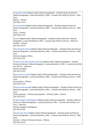 As grandes baleias [Registo vídeo] / National Geographic. - [Estados Unidos da América] :
National Geographic : Lusomundo [distrib.], 1990. - 1 cassete víveo (VHS) (ca. 60 min.). - M/6
anos
Baleias -- [Filmes]
767 GRA V-2171
Os ursos pardos [Registo vídeo] / National Geographic. - [Estados Unidos da América] :
National Geographic : Lusomundo [distrib.], 1989. - 1 cassete víveo (VHS) (ca. 60 min.). - M/6
anos
Ursos -- [Filmes]
767 URS V-2172
Vulcão! [Registo vídeo] / National Geographic. - [Estados Unidos da América] : National
Geographic : Lusomundo [distrib.], 1993. - 1 cassete víveo (VHS) (ca. 60 min.). - M/6 anos
Vulcões -- [Filmes]
767 VUL V-2173
Vida selvagem africana [Registo vídeo] / National Geographic. - [Estados Unidos da América] :
National Geographic : Lusomundo [distrib.], 1990. - 1 cassete víveo (VHS) (ca. 60 min.). - M/6
anos
Animais selvagens / África
767 VID V-2174
A aventura da vida selvagem antárctica [Registo vídeo] / National Geographic. - [Estados
Unidos da América] : National Geographic : Lusomundo [distrib.], 1993. - 1 cassete víveo (VHS)
(ca. 60 min.). - M/6 anos
Animais selvagens
767 AVE V-2175
Alarme pelo urso polar [Registo vídeo] / National Geographic. - [Estados Unidos da América] :
National Geographic : Lusomundo [distrib.], 1989. - 1 cassete víveo (VHS) (ca. 60 min.). - M/6
anos
Ursos polares -- [Filmes]
767 ALA V-2176
Tesouros vivos do Japão [Registo vídeo] / National Geographic. - [Estados Unidos da América] :
National Geographic : Lusomundo [distrib.], 1993. - 1 cassete víveo (VHS) (ca. 60 min.). - M/6
anos
Cultura japonesa -- [Filmes] / Arte japonesa -- [Filmes] / Japão -- [Filmes]
767 TES V-2177
A vida selvagem em Madagáscar [Registo vídeo] / National Geographic. - [Estados Unidos da
América] : National Geographic : Lusomundo [distrib.], 1995. - 1 cassete víveo (VHS) (ca. 50
min.). - M/4 anos
Animais selvagens / Madagáscar
767 VID V-2178
Florestas das chuvas [Registo vídeo] / National Geographic. - [Estados Unidos da América] :
National Geographic : Lusomundo [distrib.], 1992. - 1 cassete víveo (VHS) (ca. 60 min.). - M/6
anos
Animais -- [Filmes] / Florestas tropicais -- [Filmes]
767 FLO V-2179
 