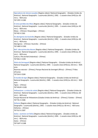 Operadores de câmara ousados [Registo vídeo] / National Geographic. - [Estados Unidos da
América] : National Geographic : Lusomundo [distrib.], 1992. - 1 cassete víveo (VHS) (ca. 60
min.). - M/6 anos
767 OPE V-2180
O reino perdido dos Maia [Registo vídeo] / National Geographic. - [Estados Unidos da
América] : National Geographic : Lusomundo [distrib.], 1995. - 1 cassete víveo (VHS) (ca. 60
min.). - M/6 anos
Maias -- [Filmes] / Arqueologia -- [Filmes]
767 REI V-2181
Os aborígenes da Austrália [Registo vídeo] / National Geographic. - [Estados Unidos da
América] : National Geographic : Lusomundo [distrib.], 1992. - 1 cassete víveo (VHS) (ca. 60
min.). - M/4 anos
Aborígenes -- [Filmes] / Austrália -- [Filmes]
767 ABO V-2182
Bali : obra-prima dos deuses [Registo vídeo] / National Geographic. - [Estados Unidos da
América] : National Geographic : Lusomundo [distrib.], 1994. - 1 cassete víveo (VHS) (ca. 60
min.). - M/6 anos
Cultura / Ilha de Bali (Indonésia) -- [Filmes]
767 BAL V-2183
Diário de Serengueti [Registo vídeo] / National Geographic. - [Estados Unidos da América] :
National Geographic : Lusomundo [distrib.], 1994. - 1 cassete víveo (VHS) (ca. 60 min.). - M/6
anos
Reservas naturais -- [Filmes] / Parque Nacional do Serengeti (África) -- [Filmes] / Tribos
africanas
767 DIA V-2184
O mundo do tigre [Registo vídeo] / National Geographic. - [Estados Unidos da América] :
National Geographic : Lusomundo [distrib.], 1989. - 1 cassete víveo (VHS) (ca. 60 min.). - M/6
anos
Tigres -- [Filmes]
767 MUN V-2185
Yellowstone : o reino do coiote [Registo vídeo] / National Geographic. - [Estados Unidos da
América] : National Geographic : Lusomundo [distrib.], 1995. - 1 cassete víveo (VHS) (ca. 60
min.). - M/4 anos
Parque Nacional de Yellowstone (Estados Unidos da América) -- [Filmes] / Coiotes -- [Filmes]
767 YEL V-2186
Elefante [Registo vídeo] / National Geographic. - [Estados Unidos da América] : National
Geographic : Lusomundo [distrib.], 1993. - 1 cassete víveo (VHS) (ca. 60 min.). - M/4 anos
Elefantes -- [Filmes]
767 ELE V-2187
Gatos : acariciar um felino [Registo vídeo] / National Geographic. - [Estados Unidos da
América] : National Geographic : Lusomundo [distrib.], 1994. - 1 cassete víveo (VHS) (ca. 60
min.). - M/4 anos
Gatos -- [Filmes]
767 GAT V-2188
 