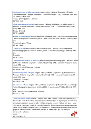 Inimigos eternos : os leões e as hienas [Registo vídeo] / National Geographic. - [Estados
Unidos da América] : National Geographic : Lusomundo [distrib.], 1992. - 1 cassete víveo (VHS)
(ca. 60 min.). - M/6 anos
Hienas -- [Filmes] / Leões -- [Filmes]
767 INI V-2189
Zebra : padrões nas pradarias [Registo vídeo] / National Geographic. - [Estados Unidos da
América] : National Geographic : Lusomundo [distrib.], 1994. - 1 cassete víveo (VHS) (ca. 60
min.). - M/6 anos
Zebras -- [Filmes]
767 ZEB V-2190
Viagem ao rio esquecido [Registo vídeo] / National Geographic. - [Estados Unidos da América]
: National Geographic : Lusomundo [distrib.], 1994. - 1 cassete víveo (VHS) (ca. 60 min.). - M/4
anos
Animais selvagens / África
767 VIA V-2191
O reino do jacaré [Registo vídeo] / National Geographic. - [Estados Unidos da América] :
National Geographic : Lusomundo [distrib.], 1994. - 1 cassete víveo (VHS) (ca. 59 min.). - M/6
anos
Crocodilos
767 REI V-2192
Os mistérios dos animais da Austrália [Registo vídeo] / National Geographic. - [Estados Unidos
da América] : National Geographic : Lusomundo [distrib.], 1995. - 1 cassete víveo (VHS) (ca. 52
min.). - M/6 anos
Animais -- [Filmes] / Austrália -- [Filmes]
767 MIS V-2193
Entre os chimpanzés selvagens [Registo vídeo] / National Geographic. - [Estados Unidos da
América] : National Geographic : Lusomundo [distrib.], 1995. - 1 cassete víveo (VHS) (ca. 59
min.). - M/6 anos
Chimpanzés -- [Filmes]
767 ENT V-2194
Desbravando o Alaska [Registo vídeo] / National Geographic. - [Estados Unidos da América] :
National Geographic : Lusomundo [distrib.], 1995. - 1 cassete víveo (VHS) (ca. 59 min.). - M/6
anos
Alasca (Estados Unidos da América) -- [Filmes]
767 DES V-2199
Leões : um bando em risco [DVD]. - Londres : BBC, 2005. - 1 DVD. - (BBC Natural Word ; 3). -
Resumo: No norte da Tanzânia, mais concretamente na cratera de Ngorongoro, vivem muitos
animais, entre eles em bando de leões Tokitok, composto por dois machos, seis leoas e onze
crias, que se encontram em via de extinção. Se as crias são constantemente ameaçadas pelas
hienas, pitões, mochos e águias, agora os mais velhos também não estão livres de perigo. Um
grupo de outros leões está determinado a matar os Tokitok. Será que vão conseguir
sobreviver?. - M/6 anos
Leões
767 LEO DVD-219
 