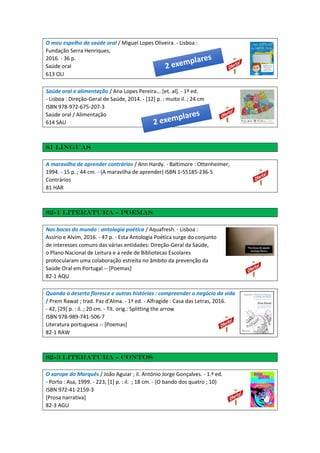 O meu espelho da saúde oral / Miguel Lopes Oliveira. - Lisboa :
Fundação Serra Henriques,
2016. - 36 p.
Saúde oral
613 OLI
Saúde oral e alimentação / Ana Lopes Pereira... [et. al]. - 1ª ed.
- Lisboa : Direção-Geral de Saúde, 2014. - [12] p. : muito il. ; 24 cm
ISBN 978-972-675-207-3
Saúde oral / Alimentação
614 SAU
81 Línguas
A maravilha de aprender contrários / Ann Hardy. - Baltimore : Ottenheimer,
1994. - 15 p. ; 44 cm. - (A maravilha de aprender) ISBN 1-55185-236-5
Contrários
81 HAR
82-1 Literatura - Poemas
Nas bocas do mundo : antologia poética / Aquafresh. - Lisboa :
Assírio e Alvim, 2016. - 47 p. - Esta Antologia Poética surge do conjunto
de interesses comuns das várias entidades: Direção-Geral da Saúde,
o Plano Nacional de Leitura e a rede de Bibliotecas Escolares
protocularam uma colaboração estreita no âmbito da prevenção da
Saúde Oral em Portugal -- [Poemas]
82-1 AQU
Quando o deserto floresce e outras histórias : compreender o negócio da vida
/ Prem Rawat ; trad. Paz d'Alma. - 1ª ed. - Alfragide : Casa das Letras, 2016.
- 42, [29] p. : il. ; 20 cm. - Tít. orig.: Splitting the arrow
ISBN 978-989-741-506-7
Literatura portuguesa -- [Poemas]
82-1 RAW
82-3 Literatura - Contos
O xarope do Marquês / João Aguiar ; il. António Jorge Gonçalves. - 1.ª ed.
- Porto : Asa, 1999. - 223, [1] p. : il. ; 18 cm. - (O bando dos quatro ; 10)
ISBN 972-41-2159-3
[Prosa narrativa]
82-3 AGU
 