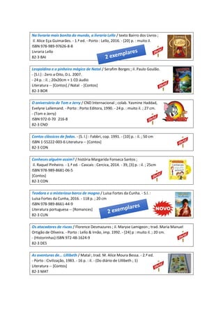 Na livraria mais bonita do mundo, a livraria Lello / texto Bairro dos Livros ;
il. Alice Eça Guimarães. - 1.ª ed. - Porto : Lello, 2016. - [20] p. : muito il.
ISBN 978-989-97626-8-8
Livraria Lello
82-3 BAI
Leopoldina e o pinheiro mágico de Natal / Serafim Borges ; il. Paulo Goulão.
- [S.l.] : Zero a Oito, D.L. 2007.
- 24 p. : il. ; 20x20cm + 1 CD áudio
Literatura -- [Contos] / Natal - [Contos]
82-3 BOR
O aniversário de Tom e Jerry / CND Internacional ; colab. Yasmine Haddad,
Evelyne Lallemand. - Porto : Porto Editora, 1990. - 24 p. : muito il. ; 27 cm.
- (Tom e Jerry)
ISBN 972-0-70 216-8
82-3 CND
Contos clássicos de fadas. - [S. l.] : Fabbri, cop. 1991. - [10] p. : il. ; 50 cm
ISBN 1-55222-003-6 Literatura -- [Contos]
82-3 CON
Conheces alguém assim? / história Margarida Fonseca Santos ;
il. Raquel Pinheiro. - 1.ª ed. - Cascais : Cercica, 2014. - 39, [3] p. : il. ; 25cm
ISBN 978-989-8681-06-5
[Contos]
82-3 CON
Teodora e o misterioso barco de mogno / Luísa Fortes da Cunha. - S.l. :
Luísa Fortes da Cunha, 2016. - 118 p. ; 20 cm
ISBN 978-989-8661-44-9
Literatura portuguesa -- [Romances]
82-3 CUN
Os atacadores de riscas / Florence Desmazures ; il. Maryse Lamigeon ; trad. Maria Manuel
Ortigão de Oliveira. - Porto : Lello & Irnão, imp. 1992. - [24] p : muito il. ; 20 cm.
- (Historinhas) ISBN 972-48-1624-9
82-3 DES
As aventuras de... Lillibeth / Matal ; trad. M. Alice Moura Bessa. - 2.ª ed.
- Porto : Civilização, 1983. - 16 p. : il. - (Do diário de Lillibeth ; 1)
Literatura -- [Contos]
82-3 MAT
 