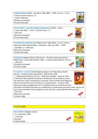 O Gato das Botas [DVD]. - Barcelona : RBA, 2004. - 1 DVD : col. son. ; 12 cm.
- (Os teus contos clássicos ; 2).
- Classif.: M/4 anos
[Desenhos animados]
772 GAT DVD-2265
Carteiro Paulo : a grande caçada aos dinossauros [DVD]. - Lisboa :
Lusomundo, 2007. - 1 DVD. - (Carteiro Paulo ; 2 ).
- M4 anos
[Desenhos animados]
772 LUS DVD-2286
O mistério do castelo de areia [DVD] / realiz. André Quito... [et al.] ; prod. e
argumento Pedro Matias Maria. - Miraflores : LNK, cop. 2010. - 1 DVD.
- (Gombby ; 2). - M/4 anos
[Desenhos animados]
772 MIS DVD-2266
Pocahontas [Registo Vídeo] / Walt Disney. - [Estados Unidos da América] :
Walt Disney : Lusomundo [distrib.], 2006. - 1 cassete vídeo (VHS) (ca. 78 min.).
- M/6 anos
[Desenhos animados]
772 POC V-2282
O rei leão II : o reino de Simba [Registo vídeo] / real. Rob LaDuca, Darrell
Rooney. - [Estados Unidos da América] : Walt Disney, 1999.
- 1 videocassete (VHS) (ca. 78 min.). - Desenhos animados. - Resumo: Kiara,
a divertida e obstinada filha de Simba e herdeira das terras do Reino, anseia
por aventuras e ação. Escapando às suas amos, Timon e Pimba, Kiara foge para
além das terras de seu pai. Aí conhece o irreverente Kovu - um jovem leão
eleito para seguir as pegadas de Scar. A rivalidade entre os membros do reino
de Simba e os banidos intensifica-se à medida que os sentimentos que Kiara e Kovu nutrem um
pelo outro aumentam. Mas conseguirá o amor unir dois mundos tão diferentes num só?.
- M/4 anos
[Desenhos animados]
772 REI V-2280
CD áudio
Here's Patch 1 [Registo sonoro].
- S.l. : Macmillan, 2005.
- 1 CD áudio
[Canções]
0 HER CD-2299
 