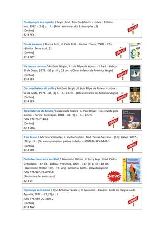 O estrumpfe e o espelho / Peyo ; trad. Ricardo Alberty. - Lisboa : Pública,
imp. 1982. - [16] p. : il. - (Mini aventuras dos Estrumpfes ; 3)
[Contos]
82-3 PEY
Gisela amarela / Marisa Pott ; il. Carla Pott. - Lisboa : Texto, 2008. - 32 p.
- (Júnior. Serie azul ; 5)
[Contos]
82-3 POT
Na terra e no mar / António Sérgio ; il. Luís Filipe de Abreu. - 1.ª ed. - Lisboa :
Sá da Costa, 1978. - 53 p. : il. ; 23 cm. - (Obras infantis de António Sérgio)
[Contos]
82-3 SER
Os conselheiros do califa / António Sérgio ; il. Luís Filipe de Abreu. - Lisboa :
Sá da Costa, 1978. - 43, [3] p. : il. ; 23 cm. - (Obras infantis de António Sérgio)
[Contos]
82-3 SER
Três histórias do futuro / Luísa Ducla Soares ; il. Paul Driver. - Ed. revista pela
autora. - Porto : Civilização, 2004. - 42, [2] p. : il. ; 22 cm
ISBN 972-26-2140-8
[Contos]
82-3 SOA
B de Bruno / Michèle Soldevila ; il. Sophie Surber ; trad. Teresa Serrano. - [S.l] : Salvat, 2007. [28] p. : il. - (Os meus primeiros passos na leitura) ISBN 84-345-6449-1
[Contos]
82-3 SOL
Cuidado com o rato zarolho! / Geronimo Stilton ; il. Larry Keys ; trad. Carlos
Grifo Babo. - 3.ª ed. - Lisboa : Presença, 2009. - 117, [9] p. : il- ; 18 cm.
- (Geronimo Stilton ; 30). - Tít. orig.: Attenti ai baffi... arriva topigoni!
ISBN 978-972-23-4090-8
[Romances de aventuras]
82-3 STI
O príncipe sem nome / José António Tavares ; il. Ivo Jaime. - Cacém : Junta de Freguesia de
Agualva, 2012. - 22, [2] p. : il
ISBN 978-989-20-3407-2
[Contos]
82-3 TAV

 