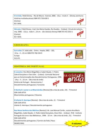 O rei leão / Walt Disney. - Rio de Mouro : Everest, 2000. - 32 p. : muito il. - (Disney aventuras :
Histórias multieducativas) ISBN 972-750-630-5
[Contos]
82-3 WAL
Hércules / Walt Disney ; trad. Ana Maria Guedes, Rui Guedes. - [Lisboa] : Círculo de Leitores,
imp. 2000. - 112 p. : todo il. ; 23 cm. - (Os clássicos Disney) ISBN 972-42-2353-1
[Contos]
82-3 WAL

Geografia
Euro atlas / il. João Leão. - Sintra : Impala, 2002. - 103,
[1] p. : il. ; 23 cm ISBN 972-766-534-9
Europa
912 ATL

História De Portugal
A caravela / Ana Maria Magalhães e Isabel Alçada ; il. Pedro
Cabral Gonçalves e Clara Vilar. - [Lisboa] : Comissão Nacional
para as Comemorações dos Descobrimentos Portugueses, 1996.
- 24 p. : il. ; 22 cm. - (Na crista da onda)
História de Portugal -- Renascimento /
Descobrimentos portugueses / Caravelas
A Rainha D. Leonor e as Misericórdias [Revista] (Na crista da onda ; 24). - Trimestral
ISSN 1645-8753
Misericórdias portuguesas / Oceanos
O Infante D. Henrique [Revista] - (Na crista da onda ; 2). - Trimestral
ISSN 1645-8753
Infante D. Henrique / Descobrimentos portugueses
Nau Nossa Senhora dos Mártires [Revista] / dir. José Manuel Cortês ; autoria Ana Maria
Magalhães, Isabel Alçada ; il. Pedro Cabral Gonçalves, Clara Vilar. - [Lisboa] : IPLB - Instituto
Português do Livro e das Bibliotecas , 1998. - 22 cm. - (Na crista da onda ; 21). - Trimestral
ISSN 1645-8753
Descobrimentos portugueses / Carreira da Índia / Naus
94(469) MAG
4 volumes

 