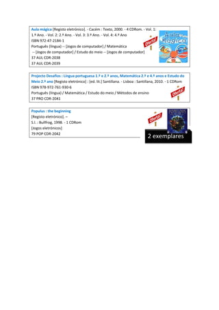 Aula mágica [Registo eletrónico]. - Cacém : Texto, 2000. - 4 CDRom. - Vol. 1:
1.º Ano. - Vol. 2: 2.º Ano. - Vol. 3: 3.º Ano. - Vol. 4: 4.º Ano
ISBN 972-47-2184-1
Português (língua) -- [Jogos de computador] / Matemática
-- [Jogos de computador] / Estudo do meio -- [Jogos de computador]
37 AUL CDR-2038
37 AUL CDR-2039
Projecto Desafios : Língua portuguesa 1.º e 2.º anos, Matemática 2.º e 4.º anos e Estudo do
Meio 2.º ano [Registo eletrónico] : [ed. lit.] Santillana. - Lisboa : Santillana, 2010. - 1 CDRom
ISBN 978-972-761-930-6
Português (língua) / Matemática / Estudo do meio / Métodos de ensino
37 PRO CDR-2041
Populus : the beginning
[Registo eletrónico]. –
S.l. : Bullfrog, 1998. - 1 CDRom
[Jogos eletrónicos]
79 POP CDR-2042

2 exemplares

 