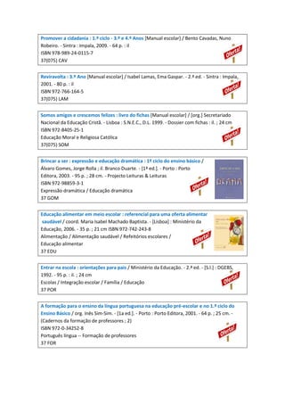Promover a cidadania : 1.º ciclo - 3.º e 4.º Anos [Manual escolar] / Bento Cavadas, Nuno
Robeiro. - Sintra : Impala, 2009. - 64 p. : il
ISBN 978-989-24-0115-7
37(075) CAV
Reviravolta : 3.º Ano [Manual escolar] / Isabel Lamas, Ema Gaspar. - 2.ª ed. - Sintra : Impala,
2001. - 80 p. : il
ISBN 972-766-164-5
37(075) LAM
Somos amigos e crescemos felizes : livro do fichas [Manual escolar] / [org.] Secretariado
Nacional da Educação Cristã. - Lisboa : S.N.E.C., D.L. 1999. - Dossier com fichas : il. ; 24 cm
ISBN 972-8405-25-1
Educação Moral e Religiosa Católica
37(075) SOM
Brincar a ser : expressão e educação dramática : 1º ciclo do ensino básico /
Álvaro Gomes, Jorge Rolla ; il. Branco Duarte. - [1ª ed.]. - Porto : Porto
Editora, 2003. - 95 p. ; 28 cm. - Projecto Leituras & Leituras
ISBN 972-98859-3-1
Expressão dramática / Educação dramática
37 GOM
Educação alimentar em meio escolar : referencial para uma oferta alimentar
saudável / coord. Maria Isabel Machado Baptista. - [Lisboa] : Ministério da
Educação, 2006. - 35 p. ; 21 cm ISBN 972-742-243-8
Alimentação / Alimentação saudável / Refeitórios escolares /
Educação alimentar
37 EDU
Entrar na escola : orientações para pais / Ministério da Educação. - 2.ª ed. - [S.l.] : DGEBS,
1992. - 95 p. : il. ; 24 cm
Escolas / Integração escolar / Família / Educação
37 POR
A formação para o ensino da língua portuguesa na educação pré-escolar e no 1.º ciclo do
Ensino Básico / org. Inês Sim-Sim. - [1a ed.]. - Porto : Porto Editora, 2001. - 64 p. ; 25 cm. (Cadernos da formação de professores ; 2)
ISBN 972-0-34252-8
Português língua -- Formação de professores
37 FOR

 
