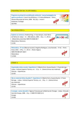 Proteção da natureza
Programa municipal de sensibilização ambiental : manual pedagógico de
apoio ao professor / coord. Ana Alcântara ; il. Cristina Malaquias. - Sintra :
Câmara Municipal de Sintra, 2008. - 86, [4] p. : muito il
Ambiente / Ecologia
502 PRO

Matemática
Explorar os números / Andrew King ; il. Tony Kenyon ; trad. Maria
de Fátima St. Aubyn. - S.l. : ABZ editores, 2001. - 32 p. : il. ; 29 cm.
- (Matemática divertida) ISBN 972-8668-00-7
Matemática / Números
51 KIN
Matemática : 2º ano [Manual escolar] / Angelina Rodrigues, Luísa Azevedo. - 1ª ed.. - Porto :
Areal, 2010. - 179 p. : il. ; 20 cm. - (Pasta mágica)
ISBN 978-989-647-268-9
Matemática
51 ROD

Física
Arquimedes visita a escola : Experiência 1 / Alberto Ferro, Susana Duarte ; il. Paula Borrego. Lisboa : Instituto Superior Técnico, s.d.. - 11 p. : il. - (Vamos brincar aos materiais)
Ciências -- Experiências
53 FER
São os materiais feitos de grãos?! : Experiência 4 / Alberto Ferro, Susana Duarte ; il. Paula
Borrego. - Lisboa : Instituto Superior Técnico, s.d.. - 19 p. : il. - (Vamos brincar
aos materiais)
Ciências -- Experiências
53 FER
A energia : vamos descobrir / Agence Francaise por la Maitrise de L'Energie. - Lisboa : Direcção
Geral de Energia, 1988. - 15 p. : il ISBN 972-9030-12-X
Energia
53 AGE

 