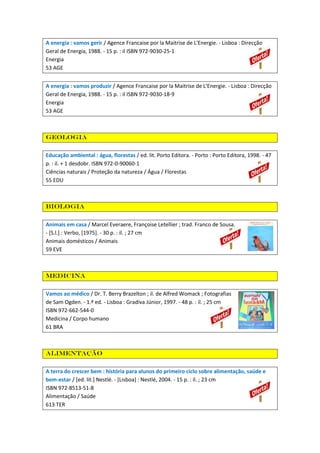 A energia : vamos gerir / Agence Francaise por la Maitrise de L'Energie. - Lisboa : Direcção
Geral de Energia, 1988. - 15 p. : il ISBN 972-9030-25-1
Energia
53 AGE
A energia : vamos produzir / Agence Francaise por la Maitrise de L'Energie. - Lisboa : Direcção
Geral de Energia, 1988. - 15 p. : il ISBN 972-9030-18-9
Energia
53 AGE

Geologia
Educação ambiental : água, florestas / ed. lit. Porto Editora. - Porto : Porto Editora, 1998. - 47
p. : il. + 1 desdobr. ISBN 972-0-90060-1
Ciências naturais / Proteção da natureza / Água / Florestas
55 EDU

Biologia
Animais em casa / Marcel Everaere, Françoise Letellier ; trad. Franco de Sousa.
- [S.l.] : Verbo, [1975]. - 30 p. : il. ; 27 cm
Animais domésticos / Animais
59 EVE

Medicina
Vamos ao médico / Dr. T. Berry Brazelton ; il. de Alfred Womack ; Fotografias
de Sam Ogden. - 1.ª ed. - Lisboa : Gradiva Júnior, 1997. - 48 p. : il. ; 25 cm
ISBN 972-662-544-0
Medicina / Corpo humano
61 BRA

Alimentação
A terra do crescer bem : história para alunos do primeiro ciclo sobre alimentação, saúde e
bem-estar / [ed. lit.] Nestlé. - [Lisboa] : Nestlé, 2004. - 15 p. : il. ; 23 cm
ISBN 972-8513-51-8
Alimentação / Saúde
613 TER

 
