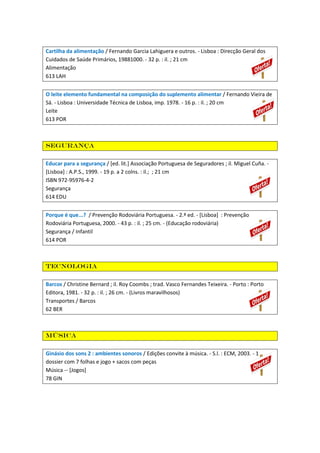 Cartilha da alimentação / Fernando Garcia Lahiguera e outros. - Lisboa : Direcção Geral dos
Cuidados de Saúde Primários, 19881000. - 32 p. : il. ; 21 cm
Alimentação
613 LAH
O leite elemento fundamental na composição do suplemento alimentar / Fernando Vieira de
Sá. - Lisboa : Universidade Técnica de Lisboa, imp. 1978. - 16 p. : il. ; 20 cm
Leite
613 POR

Segurança
Educar para a segurança / [ed. lit.] Associação Portuguesa de Seguradores ; il. Miguel Cuña. [Lisboa] : A.P.S., 1999. - 19 p. a 2 colns. : il.; ; 21 cm
ISBN 972-95976-4-2
Segurança
614 EDU
Porque é que...? / Prevenção Rodoviária Portuguesa. - 2.ª ed. - [Lisboa] : Prevenção
Rodoviária Portuguesa, 2000. - 43 p. : il. ; 25 cm. - (Educação rodoviária)
Segurança / Infantil
614 POR

Tecnologia
Barcos / Christine Bernard ; il. Roy Coombs ; trad. Vasco Fernandes Teixeira. - Porto : Porto
Editora, 1981. - 32 p. : il. ; 26 cm. - (Livros maravilhosos)
Transportes / Barcos
62 BER

Música
Ginásio dos sons 2 : ambientes sonoros / Edições convite à música. - S.l. : ECM, 2003. - 1
dossier com 7 folhas e jogo + sacos com peças
Música -- [Jogos]
78 GIN

 