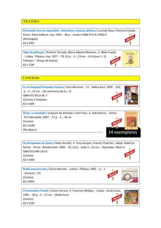 Teatro
Brincando com as expressões : dramática, musical, plástica / Lucinda Rosa, Filomena Calado. Porto : Porto Editora, imp. 1995. - 48 p. : muito il ISBN 972-0-17050-6
[Antologias]
82-2 ROS
Hoje há palhaços / António Torrado, Maria Alberta Menéres ; il. Melo Frazão.
- Lisboa : Plátano, imp. 1977. - 79, [1] p. : il. ; 23 cm. - (A rã que ri ; 2)
Palhaços -- [Peças de teatro]
82-2 TOR

Contos
Zu no Hospital Fernando Fonseca / José Abrantes. - S.l. : Baleia Azul, 1999. - [24]
p. : il. ; 21 cm. - (As aventuras de Zu ; 1)
ISBN 972-8515-05-7
[Contos] / Hospitais
82-3 ABR
Óscar, o camaleão / Joaquim de Almeida e John Frey ; il. João Ramos. - Sintra :
Tê Publicidade, 2007. - 17 p. : il. ; 30 cm
[Contos]
82-3 ALM
PNL Belas 5

14 exemplares

Os brinquedos da Joana / Helen Arnold ; il. Tony Kenyon, Frances Thatcher ; adapt. Natércia
Rocha. - Porto : Desabrochar, 1989. - 32, [1] p. : todo il. ; 21 cm. - (Aprender. Nível 1)
ISBN 972-649-142-8
[Contos]
82-3 ARN
Botão procura casa / Garcia Barreto. - Lisboa : Plátano, 1981. - p. : il.
- (Caracol ; 17)
[Contos]
82-3 BAR
A locomotiva Tchaaf / Carlos Correia ; il. Francisco Relógio. - Lisboa : Sá da Costa,
1981. - 30 p. : il. ; 17 cm. - (Roda livre)
[Contos]
82-3 COR

 
