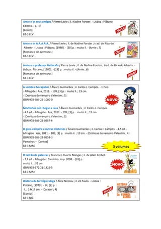 Arnie e os seus amigos / Pierre Levie ; il. Nadine Forster. - Lisboa : Plátano
Editora. - p. : il
[Contos]
82-3 LEV
Arnie e os A.A.A.A.A. / Pierre Levie ; il. de Nadine Forster ; trad. de Ricardo
Alberty. - Lisboa : Plátano, [1980]. - [30] p. : muito il. - (Arnie ; 7)
[Romance de aventuras]
82-3 LEV
Arnie e o professor Batiscafo / Pierre Levie ; il. de Nadine Forster ; trad. de Ricardo Alberty. Lisboa : Plátano, [1980]. - [28] p. : muito il. - (Arnie ; 6)
[Romance de aventuras]
82-3 LEV
A sombra do caçador / Álvaro Guimarães ; il. Carlos J. Campos. - 1.ª ed.
- Alfragide : Asa, 2011. - 109, [3] p. : muito il. ; 19 cm.
- (Crónicas do vampiro Valentim ; 5)
ISBN 978-989-23-1080-0
Mortinhos por chegar a casa / Álvaro Guimarães ; il. Carlos J. Campos.
- 4.ª ed. - Alfragide : Asa, 2011. - 109, [3] p. : muito il. ; 19 cm.
- (Crónicas do vampiro Valentim ; 3)
ISBN 978-989-23-0957-6
O gato-vampiro e outros mistérios / Álvaro Guimarães ; il. Carlos J. Campos. - 4.ª ed. Alfragide : Asa, 2011. - 109, [3] p. : muito il. ; 19 cm. - (Crónicas do vampiro Valentim ; 4)
ISBN 978-989-23-0958-3
Vampiros -- [Contos]
82-3 MAG
3 volumes
O ladrão de palavras / Francisco Duarte Mangas ; il. de Alain Corbel.
- 2.ª ed. - Alfragide : Caminho, imp. 2008. - [26] p. :
muito il. ; 32 cm
ISBN 978-972-21-1825-5
82-3 MAN
História da formiga rabiga / Alice Nicolau ; il. Zé Paulo. - Lisboa :
Plátano, [1979]. - 14, [2] p. :
il. ; 14x17 cm. - (Caracol ; 4)
[Contos]
82-3 NIC

 