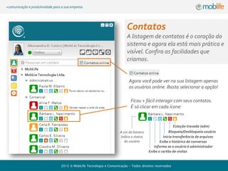 +comunicação e produtividade para a sua empresa




                                                                           Contatos
                                                                               A listagem de contatos é o
                                                                               coração do sistema e agora
                                                                               ela está + prática e visível.
                                                                               Confira as facilidades:


                                                                          Agora você pode ver na sua listagem apenas
                                                                          os usuários online. Basta selecionar a opção!

                                                                            Ficou + fácil interagir com seus contatos.
                                                                            É só clicar em cada ícone:


                                                                                                       Estação travada (adm)
                                                                     A cor do boneco                Bloqueia/Desbloqueia usuário
                                                                     indica o status            Inicia transferência de arquivos
                                                                        do usuário            Exibe o histórico de conversas
                                                                                          Informa se o usuário é administrador
                                                                                       Exibe o cartão de visitas


                                 2012    MobLife Tecnologia e Comunicação – Todos direitos reservados
 
