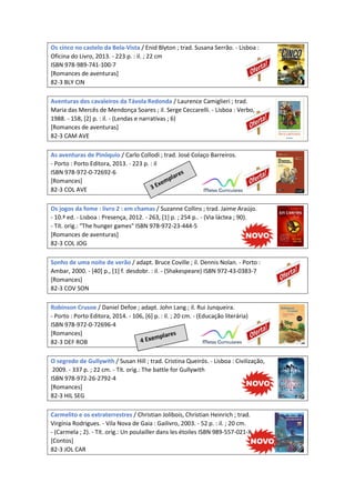 Os cinco no castelo da Bela-Vista / Enid Blyton ; trad. Susana Serrão. - Lisboa :
Oficina do Livro, 2013. - 223 p. : il. ; 22 cm
ISBN 978-989-741-100-7
[Romances de aventuras]
82-3 BLY CIN
Aventuras dos cavaleiros da Távola Redonda / Laurence Camiglieri ; trad.
Maria das Mercês de Mendonça Soares ; il. Serge Ceccarelli. - Lisboa : Verbo,
1988. - 158, [2] p. : il. - (Lendas e narrativas ; 6)
[Romances de aventuras]
82-3 CAM AVE
As aventuras de Pinóquio / Carlo Collodi ; trad. José Colaço Barreiros.
- Porto : Porto Editora, 2013. - 223 p. : il
ISBN 978-972-0-72692-6
[Romances]
82-3 COL AVE
Os jogos da fome : livro 2 : em chamas / Suzanne Collins ; trad. Jaime Araújo.
- 10.ª ed. - Lisboa : Presença, 2012. - 263, [1] p. ; 254 p.. - (Via láctea ; 90).
- Tít. orig.: "The hunger games" ISBN 978-972-23-444-5
[Romances de aventuras]
82-3 COL JOG
Sonho de uma noite de verão / adapt. Bruce Coville ; il. Dennis Nolan. - Porto :
Ambar, 2000. - [40] p., [1] f. desdobr. : il. - (Shakespeare) ISBN 972-43-0383-7
[Romances]
82-3 COV SON
Robinson Crusoe / Daniel Defoe ; adapt. John Lang ; il. Rui Junqueira.
- Porto : Porto Editora, 2014. - 106, [6] p. : il. ; 20 cm. - (Educação literária)
ISBN 978-972-0-72696-4
[Romances]
82-3 DEF ROB
O segredo de Gullywith / Susan Hill ; trad. Cristina Queirós. - Lisboa : Civilização,
2009. - 337 p. ; 22 cm. - Tít. orig.: The battle for Gullywith
ISBN 978-972-26-2792-4
[Romances]
82-3 HIL SEG
Carmelito e os extraterrestres / Christian Jolibois, Christian Heinrich ; trad.
Virgínia Rodrigues. - Vila Nova de Gaia : Gailivro, 2003. - 52 p. : il. ; 20 cm.
- (Carmela ; 2). - Tít. orig.: Un poulailler dans les étoiles ISBN 989-557-021-X
[Contos]
82-3 JOL CAR
 