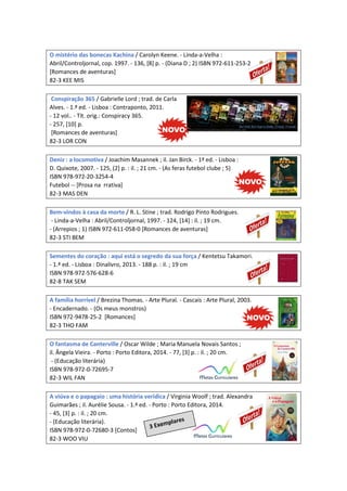 O mistério das bonecas Kachina / Carolyn Keene. - Linda-a-Velha :
Abril/Controljornal, cop. 1997. - 136, [8] p. - (Diana D ; 2) ISBN 972-611-253-2
[Romances de aventuras]
82-3 KEE MIS
Conspiração 365 / Gabrielle Lord ; trad. de Carla
Alves. - 1.ª ed. - Lisboa : Contraponto, 2011.
- 12 vol.. - Tít. orig.: Conspiracy 365.
- 257, [10] p.
[Romances de aventuras]
82-3 LOR CON
Deniz : a locomotiva / Joachim Masannek ; il. Jan Birck. - 1ª ed. - Lisboa :
D. Quixote, 2007. - 125, (2] p. : il. ; 21 cm. - (As feras futebol clube ; 5)
ISBN 978-972-20-3254-4
Futebol -- [Prosa na rrativa]
82-3 MAS DEN
Bem-vindos à casa da morte / R. L. Stine ; trad. Rodrigo Pinto Rodrigues.
- Linda-a-Velha : Abril/Controljornal, 1997. - 124, [14] : il. ; 19 cm.
- (Arrepios ; 1) ISBN 972-611-058-0 [Romances de aventuras]
82-3 STI BEM
Sementes do coração : aqui está o segredo da sua força / Kentetsu Takamori.
- 1.ª ed. - Lisboa : Dinalivro, 2013. - 188 p. : il. ; 19 cm
ISBN 978-972-576-628-6
82-8 TAK SEM
A família horrível / Brezina Thomas. - Arte Plural. - Cascais : Arte Plural, 2003.
- Encadernado. - (Os meus monstros)
ISBN 972-9478-25-2 [Romances]
82-3 THO FAM
O fantasma de Canterville / Oscar Wilde ; Maria Manuela Novais Santos ;
il. Ângela Vieira. - Porto : Porto Editora, 2014. - 77, [3] p. : il. ; 20 cm.
- (Educação literária)
ISBN 978-972-0-72695-7
82-3 WIL FAN
A viúva e o papagaio : uma história verídica / Virginia Woolf ; trad. Alexandra
Guimarães ; il. Aurélie Sousa. - 1.ª ed. - Porto : Porto Editora, 2014.
- 45, [3] p. : il. ; 20 cm.
- (Educação literária).
ISBN 978-972-0-72680-3 [Contos]
82-3 WOO VIU
 