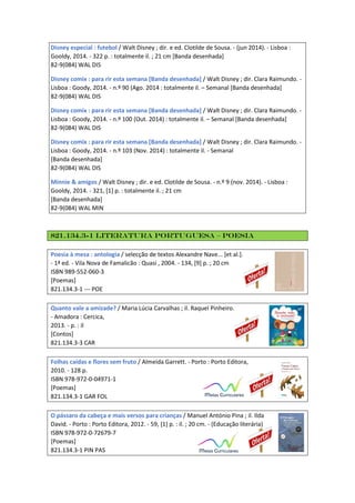 Disney especial : futebol / Walt Disney ; dir. e ed. Clotilde de Sousa. - (jun 2014). - Lisboa :
Gooldy, 2014. - 322 p. : totalmente il. ; 21 cm [Banda desenhada]
82-9(084) WAL DIS
Disney comix : para rir esta semana [Banda desenhada] / Walt Disney ; dir. Clara Raimundo. -
Lisboa : Goody, 2014. - n.º 90 (Ago. 2014 : totalmente il. – Semanal [Banda desenhada]
82-9(084) WAL DIS
Disney comix : para rir esta semana [Banda desenhada] / Walt Disney ; dir. Clara Raimundo. -
Lisboa : Goody, 2014. - n.º 100 (Out. 2014) : totalmente il. – Semanal [Banda desenhada]
82-9(084) WAL DIS
Disney comix : para rir esta semana [Banda desenhada] / Walt Disney ; dir. Clara Raimundo. -
Lisboa : Goody, 2014. - n.º 103 (Nov. 2014) : totalmente il. - Semanal
[Banda desenhada]
82-9(084) WAL DIS
Minnie & amigos / Walt Disney ; dir. e ed. Clotilde de Sousa. - n.º 9 (nov. 2014). - Lisboa :
Gooldy, 2014. - 321, [1] p. : totalmente il. ; 21 cm
[Banda desenhada]
82-9(084) WAL MIN
821.134.3-1 Literatura Portuguesa – Poesia
Poesia à mesa : antologia / selecção de textos Alexandre Nave... [et al.].
- 1ª ed. - Vila Nova de Famalicão : Quasi , 2004. - 134, [9] p. ; 20 cm
ISBN 989-552-060-3
[Poemas]
821.134.3-1 --- POE
Quanto vale a amizade? / Maria Lúcia Carvalhas ; il. Raquel Pinheiro.
- Amadora : Cercica,
2013. - p. : il
[Contos]
821.134.3-3 CAR
Folhas caídas e flores sem fruto / Almeida Garrett. - Porto : Porto Editora,
2010. - 128 p.
ISBN 978-972-0-04971-1
[Poemas]
821.134.3-1 GAR FOL
O pássaro da cabeça e mais versos para crianças / Manuel António Pina ; il. Ilda
David. - Porto : Porto Editora, 2012. - 59, [1] p. : il. ; 20 cm. - (Educação literária)
ISBN 978-972-0-72679-7
[Poemas]
821.134.3-1 PIN PAS
 