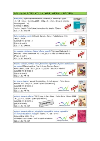 821.134.3-2 Literatura Portuguesa – Teatro
O Bojador / Sophia de Mello Breyner Andresen ; il. Henrique Cayatte.
- 3.ª ed. - Lisboa : Caminho, 2007. - [28] p. : il. ; 19 cm. - (Fora de colecção :
infanto-juvenil ; 39).
ISBN 972-21-1368-2
Sonho / Viagens / História de Portugal / Cabo Bojador / Teatro
821.134.3-2 AND BOJ
Falar verdade a mentir / Almeida Garrett. - Porto : Porto Editora, 2010.
- 64 p. ; 20 cm
ISBN 978-972-0-0458- 2
[Peças de teatro]
821.134.3-2 GAR FAL
As vozes da montanha : (teatro infanto-juvenil) / Henrique Madeira ; il. H.
Mourato. - Porto : Versbrava, 2013. - 60, [3] p. : il ISBN 978-989-98318-9-6
[Peças de teatro]
821.134.3-2 MAD VOZ
História com reis, rainhas, bobos, bombeiros e galinhas ; A guerra do tabuleiro
de xadrez / Manuel António Pina ; il. J oão Concha. - Porto :
Porto Editora, 2014. - 35, 45, [2] p. : il. ; 20 cm. - (Educação literária)
ISBN 978-972-0-72706-0
[Peças de teatro]
812.134.3-2 PIN HIS
Os piratas : teatro / Manuel António Pina ; il. Carla Manso. - Porto : Porto
Editora, 2014. - 95 p. : il. ; 20 cm. - (Educação literária)
ISBN 978-972-0-72677-3
[Peças de teatro]
821.134.3-2 PIN PIR
Auto da barca do inferno / Gil Vicente ; il. Sara Alves. - Porto : Porto Editora, 2014.
- 62, [2] p. : il. ; 20 cm. - (Educação literária)
ISBN 978-972-0-72699-5
[Peças de teatro]
821.134.3-2 VIC AUT
Auto da barca do inferno : introdução, comentário, sintese e glossário
de Manuel dos Santos Alves / Gil Vicente. - 4.ª ed. - Lisboa :
Universitária, 1990. - 96 p.
Vicente Gil 1465?-1537 -. Auto da barca do inferno
821.134.3-2 VIC AUT
 