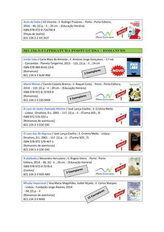Auto da Índia / Gil Vicente ; il. Rodrigo Prazeres. - Porto : Porto Editora,
2014. - 46, [2] p. : il. ; 20 cm. - (Educação literária)
ISBN 978-972-0-726700-8
[Peças de teatro]
821.134.3-2 VIC AUT
821.134.3-3 Literatura Portuguesa – Romances
Irmão lobo / Carla Maia de Almeida ; il. António Jorge Gonçalves. - 1.ª ed.
- Carcavelos : Planeta Tangerina, 2013. - 121, [1] p. : il. ; 24 cm
ISBN 978-989-8145-53-6
[Romances]
821.134.3-3 ALM IRM
Maria Moisés / Camilo Castelo Branco ; il. Raquel Costa. - Porto : Porto Editora,
2014. - 110, [2] p. : il. ; 20 cm. - (Educação literária)
ISBN 978-972-0-72703-9
[Romances]
821.134.3-3 CAS MAR
O caso do skate chamado Martim / José Lança-Coelho ; il. Cristina Mello.
- Lisboa : Dinalivro, D.L. 2001. - 117. [1] p. : il. - (Turma SOS ; 3)
ISBN 972-576-322-x
[Romances de aventuras]
821.134.3-3 COE CAS
O caso dos 36 degraus / José Lança-Coelho ; il. Cristina Mello. - Lisboa :
Dinalivro, D.L. 2001. - 117. [1] p. : il. - (Turma SOS ; 7)
ISBN 978-972-576-467-1
[Romances de aventuras]
821.134.3-3 COE CAS
A abóbada / Alexandre Herculano ; il. Ângela Vieira. - Porto : Porto
Editora, 2014. - 86, [6] : il. ; 20 cm. - (Educação literária)
ISBN 978-972-0-7276-6
[Contos]
821.134.3-3 HER ABO
Missão impossível / Ana Maria Magalhães, Isabel Alçada ; il. Carlos Marqies.
- Lisboa : Fundação Jorge Álvares, 2014.
- 94, [2] p. : il
[Romances de aventuras]
821.134.3-3 MAG
 