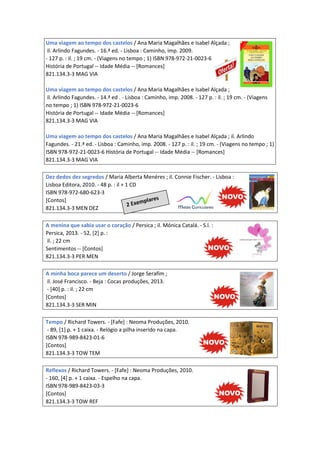 Uma viagem ao tempo dos castelos / Ana Maria Magalhães e Isabel Alçada ;
il. Arlindo Fagundes. - 16.ª ed. - Lisboa : Caminho, imp. 2009.
- 127 p. : il. ; 19 cm. - (Viagens no tempo ; 1) ISBN 978-972-21-0023-6
História de Portugal -- Idade Média -- [Romances]
821.134.3-3 MAG VIA
Uma viagem ao tempo dos castelos / Ana Maria Magalhães e Isabel Alçada ;
il. Arlindo Fagundes. - 14.ª ed . - Lisboa : Caminho, imp. 2008. - 127 p. : il. ; 19 cm. - (Viagens
no tempo ; 1) ISBN 978-972-21-0023-6
História de Portugal -- Idade Média -- [Romances]
821.134.3-3 MAG VIA
Uma viagem ao tempo dos castelos / Ana Maria Magalhães e Isabel Alçada ; il. Arlindo
Fagundes. - 21.ª ed. - Lisboa : Caminho, imp. 2008. - 127 p. : il. ; 19 cm. - (Viagens no tempo ; 1)
ISBN 978-972-21-0023-6 História de Portugal -- Idade Média -- [Romances]
821.134.3-3 MAG VIA
Dez dedos dez segredos / Maria Alberta Menéres ; il. Connie Fischer. - Lisboa :
Lisboa Editora, 2010. - 48 p. : il + 1 CD
ISBN 978-972-680-623-3
[Contos]
821.134.3-3 MEN DEZ
A menina que sabia usar o coração / Persica ; il. Mónica Catalá. - S.l. :
Persica, 2013. - 52, [2] p. :
il. ; 22 cm
Sentimentos -- [Contos]
821.134.3-3 PER MEN
A minha boca parece um deserto / Jorge Serafim ;
il. José Francisco. - Beja : Cocas produções, 2013.
- [40] p. : il. ; 22 cm
[Contos]
821.134.3-3 SER MIN
Tempo / Richard Towers. - [Fafe] : Neoma Produções, 2010.
- 89, [1] p. + 1 caixa. - Relógio a pilha inserido na capa.
ISBN 978-989-8423-01-6
[Contos]
821.134.3-3 TOW TEM
Reflexos / Richard Towers. - [Fafe] : Neoma Produções, 2010.
- 160, [4] p. + 1 caixa. - Espelho na capa.
ISBN 978-989-8423-03-3
[Contos]
821.134.3-3 TOW REF
 
