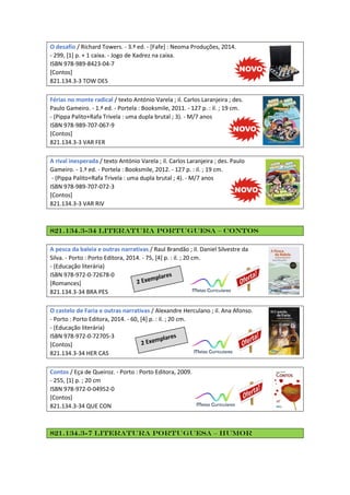 O desafio / Richard Towers. - 3.ª ed. - [Fafe] : Neoma Produções, 2014.
- 299, [1] p. + 1 caixa. - Jogo de Xadrez na caixa.
ISBN 978-989-8423-04-7
[Contos]
821.134.3-3 TOW DES
Férias no monte radical / texto António Varela ; il. Carlos Laranjeira ; des.
Paulo Gameiro. - 1.ª ed. - Portela : Booksmile, 2011. - 127 p. : il. ; 19 cm.
- (Pippa Palito+Rafa Trivela : uma dupla brutal ; 3). - M/7 anos
ISBN 978-989-707-067-9
[Contos]
821.134.3-3 VAR FER
A rival inesperada / texto António Varela ; il. Carlos Laranjeira ; des. Paulo
Gameiro. - 1.ª ed. - Portela : Booksmile, 2012. - 127 p. : il. ; 19 cm.
- (Pippa Palito+Rafa Trivela : uma dupla brutal ; 4). - M/7 anos
ISBN 978-989-707-072-3
[Contos]
821.134.3-3 VAR RIV
821.134.3-34 Literatura Portuguesa – Contos
A pesca da baleia e outras narrativas / Raul Brandão ; il. Daniel Silvestre da
Silva. - Porto : Porto Editora, 2014. - 75, [4] p. : il. ; 20 cm.
- (Educação literária)
ISBN 978-972-0-72678-0
[Romances]
821.134.3-34 BRA PES
O castelo de Faria e outras narrativas / Alexandre Herculano ; il. Ana Afonso.
- Porto : Porto Editora, 2014. - 60, [4] p. : il. ; 20 cm.
- (Educação literária)
ISBN 978-972-0-72705-3
[Contos]
821.134.3-34 HER CAS
Contos / Eça de Queiroz. - Porto : Porto Editora, 2009.
- 255, [1] p. ; 20 cm
ISBN 978-972-0-04952-0
[Contos]
821.134.3-34 QUE CON
821.134.3-7 Literatura Portuguesa – Humor
 