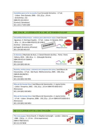 Comédias para se ler na escola / Luis Fernando Verissimo. - 2.ª ed.
- Lisboa : Dom Quixote, 2006. - 125, [2] p. ; 19 cm.
- (Entrelinhas ; 15)
ISBN 972-20-2325-X
[Contos] / [Anedotas]
821.134.3-7 VER COM
821.134.3(…) Literatura de autores PALOP
Estranhões & Bizarrocos : estórias para adormecer anjos / José Eduardo
Agualusa ; il. Henrique Cayatte. - 3.ª ed. - Lisboa : D. Quixote, 2013.
- 60 p. : il. ; 30 cm ISBN 978-972-20-1938-5
[Contos] -- [Literatura em
português de autores africanos]
821.134.3(6) AGU EST
O alienista / Machado de Assis ; il. Daniel Silvestre da Silva. - Porto : Porto
Editora, 2014. - 108, [4] p. : il. - (Educação literária)
ISBN 978-972-0-72694-0
[Romances]
821.134.3(81) ASS ALI
Rosinha, minha canoa : romance em compasso de remo / José Mauro de
Vasconcelos. - 2.ª ed. - São Paulo : Melhoramentos, 2005. - 200, [3] p.
ISBN 85-06-04678-5
[Romances]
821.134.3(81) VAS ROS
Meu pé de laranja lima / José Mauro de Vasconcelos ; il. Jayme Cortez.
- Lisboa : Dinapress, 2002. - 193, [3] p. ; 22 cm ISBN 972-8202-03-2
[Romances]
821.134.3(81) VAS MEU
Meu pé de laranja lima / José Mauro de Vasconcelos ; il. Jayme Cortez.
- 5.ª ed. - Lisboa : Dinapress, 2008. - 193, [3] p. ; 22 cm ISBN 8-972-8202-03-2
[Romances]
821.134.3(81) VAS MEU
82=111 Literatura em inglês
The new puppy / Anne Civardi ; il. Stephen Cartwright. - London : Usborne,
1988. - [16] p. : il. ; 17 cm. - (First experiences)
ISBN 0-7460-0255-6
82=111 CIV NEW
 