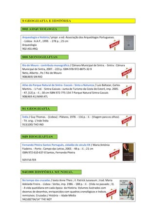9 Geografia e história
902 Arqueologia
Arqueologia e história / propr. e ed. Associação dos Arqueólogos Portugueses.
- Lisboa : A.A.P., 1999. - 278 p. ; 25 cm
Arqueologia
902 ASS ARQ
908 Monografias
Rio de Mouro : contributo monográfico / Câmara Municipal de Sintra. - Sintra : Câmara
Municipal de Sintra, 2007. - 223 p. ISBN 978-972-8875-32-9
Neto, Alberto , Pe / Rio de Mouro
908(469) SIN RIO
Atlas do Parque Natural de Sintra- Cascais : Sinta a Natureza / Luís Baltazar, Carlos
Martins. - 1.ª ed. - Sintra-Cascais : Junta de Turismo da Costa do Estoril, imp. 2005.
- 47, [12] p. : il. ; 30 cm ISBN 972-775-154-7 Parque Natural Sintra-Cascais
908(469.41) MAR ATL
91 Geografia
Índia / Guy Thomas. - [Lisboa] : Plátano, 1978. - 116 p. : il. - (Viagem para os olhos).
- Tit. orig.: L'Inde Índia
913(100) THO IND
929 Biografias
Fernando Piteira Santos Português, cidadão do século XX / Maria Antónia
Fiadeiro. - Porto : Campo das Letras, 2003. - 48 p. : il. ; 21 cm
ISBN 972-610-637-0 Santos, Fernando Piteira
929 FIA FER
94(100) História mundial
No tempo das cruzadas / texto Anne Theis ; il. Patrick Jusseaum ; trad. Maria
Adelaide Freire. - Lisboa : Verbo, imp. 1986. - 188 p. : il. - (Vida no passado ; 3).
- A vida quotidiana em cada época da História. Volumes ilustrados com
dezenas de desenhos, enriquecidos com quadros cronológicos e índices
remissivos. Cruzadas / História -- Idade Média
94(100)"04/14" THE NOT
 