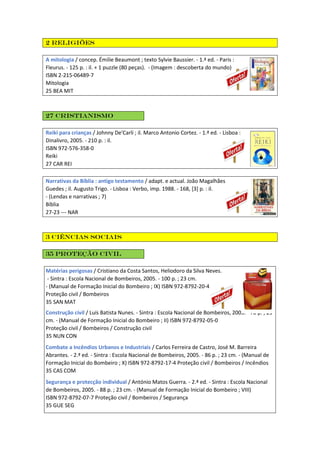 2 Religiões
A mitologia / concep. Émilie Beaumont ; texto Sylvie Baussier. - 1.ª ed. - Paris :
Fleurus. - 125 p. : il. + 1 puzzle (80 peças). - (Imagem : descoberta do mundo)
ISBN 2-215-06489-7
Mitologia
25 BEA MIT
27 Cristianismo
Reiki para crianças / Johnny De'Carli ; il. Marco Antonio Cortez. - 1.ª ed. - Lisboa :
Dinalivro, 2005. - 210 p. : il.
ISBN 972-576-358-0
Reiki
27 CAR REI
Narrativas da Bíblia : antigo testamento / adapt. e actual. João Magalhães
Guedes ; il. Augusto Trigo. - Lisboa : Verbo, imp. 1988. - 168, [3] p. : il.
- (Lendas e narrativas ; 7)
Bíblia
27-23 --- NAR
3 Ciências Sociais
35 Proteção civil
Matérias perigosas / Cristiano da Costa Santos, Heliodoro da Silva Neves.
- Sintra : Escola Nacional de Bombeiros, 2005. - 100 p. ; 23 cm.
- (Manual de Formação Inicial do Bombeiro ; IX) ISBN 972-8792-20-4
Proteção civil / Bombeiros
35 SAN MAT
Construção civil / Luís Batista Nunes. - Sintra : Escola Nacional de Bombeiros, 2003. - 78 p. ; 23
cm. - (Manual de Formação Inicial do Bombeiro ; II) ISBN 972-8792-05-0
Proteção civil / Bombeiros / Construção civil
35 NUN CON
Combate a Incêndios Urbanos e Industriais / Carlos Ferreira de Castro, José M. Barreira
Abrantes. - 2.ª ed. - Sintra : Escola Nacional de Bombeiros, 2005. - 86 p. ; 23 cm. - (Manual de
Formação Inicial do Bombeiro ; X) ISBN 972-8792-17-4 Proteção civil / Bombeiros / Incêndios
35 CAS COM
Segurança e protecção individual / António Matos Guerra. - 2.ª ed. - Sintra : Escola Nacional
de Bombeiros, 2005. - 88 p. ; 23 cm. - (Manual de Formação Inicial do Bombeiro ; VIII)
ISBN 972-8792-07-7 Proteção civil / Bombeiros / Segurança
35 GUE SEG
 