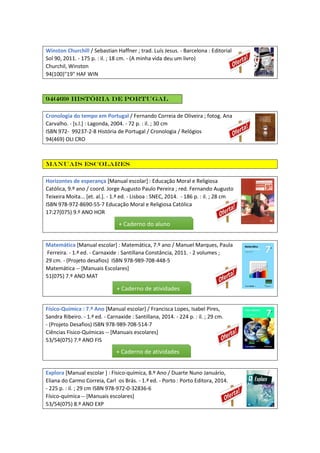 Winston Churchill / Sebastian Haffner ; trad. Luís Jesus. - Barcelona : Editorial
Sol 90, 2011. - 175 p. : il. ; 18 cm. - (A minha vida deu um livro)
Churchil, Winston
94(100)"19" HAF WIN
94(469) História de Portugal
Cronologia do tempo em Portugal / Fernando Correia de Oliveira ; fotog. Ana
Carvalho. - [s.l.] : Lagonda, 2004. - 72 p. : il. ; 30 cm
ISBN 972- 99237-2-8 História de Portugal / Cronologia / Relógios
94(469) OLI CRO
Manuais escolares
Horizontes de esperança [Manual escolar] : Educação Moral e Religiosa
Católica, 9.º ano / coord. Jorge Augusto Paulo Pereira ; red. Fernando Augusto
Teixeira Moita... [et. al.]. - 1.ª ed. - Lisboa : SNEC, 2014. - 186 p. : il. ; 28 cm
ISBN 978-972-8690-55-7 Educação Moral e Religiosa Católica
17:27(075) 9.º ANO HOR
Matemática [Manual escolar] : Matemática, 7.º ano / Manuel Marques, Paula
Ferreira. - 1.ª ed. - Carnaxide : Santillana Constância, 2011. - 2 volumes ;
29 cm. - (Projeto desafios) ISBN 978-989-708-448-5
Matemática -- [Manuais Escolares]
51(075) 7.º ANO MAT
Físico-Química : 7.º Ano [Manual escolar] / Francisca Lopes, Isabel Pires,
Sandra Ribeiro. - 1.ª ed. - Carnaxide : Santillana, 2014. - 224 p. : il. ; 29 cm.
- (Projeto Desafios) ISBN 978-989-708-514-7
Ciências Físico-Químicas -- [Manuais escolares]
53/54(075) 7.º ANO FIS
Explora [Manual escolar ] : Físico-química, 8.º Ano / Duarte Nuno Januário,
Eliana do Carmo Correia, Carl os Brás. - 1.ª ed. - Porto : Porto Editora, 2014.
- 225 p. : il. ; 29 cm ISBN 978-972-0-32836-6
Físico-química -- [Manuais escolares]
53/54(075) 8.º ANO EXP
+ Caderno do aluno
+ Caderno de atividades
+ Caderno de atividades
 