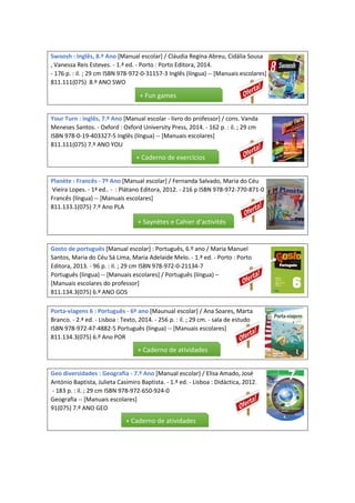Swoosh : Inglês, 8.º Ano [Manual escolar] / Cláudia Regina Abreu, Cidália Sousa
, Vanessa Reis Esteves. - 1.ª ed. - Porto : Porto Editora, 2014.
- 176 p. : il. ; 29 cm ISBN 978-972-0-31157-3 Inglês (língua) -- [Manuais escolares]
811.111(075) 8.º ANO SWO
Your Turn : Inglês, 7.º Ano [Manual escolar - livro do professor] / cons. Vanda
Meneses Santos. - Oxford : Oxford University Press, 2014. - 162 p. : il. ; 29 cm
ISBN 978-0-19-403327-5 Inglês (língua) -- [Manuais escolares]
811.111(075) 7.º ANO YOU
Planète : Francês - 7º Ano [Manual escolar] / Fernanda Salvado, Maria do Céu
Vieira Lopes. - 1ª ed.. - : Plátano Editora, 2012. - 216 p ISBN 978-972-770-871-0
Francês (língua) -- [Manuais escolares]
811.133.1(075) 7.º Ano PLA
Gosto de português [Manual escolar] : Português, 6.º ano / Maria Manuel
Santos, Maria do Céu Sá Lima, Maria Adelaide Melo. - 1.ª ed. - Porto : Porto
Editora, 2013. - 96 p. : il. ; 29 cm ISBN 978-972-0-21134-7
Português (língua) -- [Manuais escolares] / Português (língua) –
[Manuais escolares do professor]
811.134.3(075) 6.º ANO GOS
Porta-viagens 6 : Português - 6º ano [Maunual escolar] / Ana Soares, Marta
Branco. - 2.ª ed. - Lisboa : Texto, 2014. - 256 p. : il. ; 29 cm. - sala de estudo
ISBN 978-972-47-4882-5 Português (língua) -- [Manuais escolares]
811.134.3(075) 6.º Ano POR
Geo diversidades : Geografia - 7.º Ano [Manual escolar] / Elisa Amado, José
António Baptista, Julieta Casimiro Baptista. - 1.ª ed. - Lisboa : Didáctica, 2012.
- 183 p. : il. ; 29 cm ISBN 978-972-650-924-0
Geografia -- [Manuais escolares]
91(075) 7.º ANO GEO
+ Fun games
+ Caderno de exercícios
+ Saynètes e Cahier d’activités
+ Caderno de atividades
+ Caderno de atividades
 