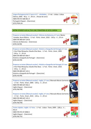 Língua Portuguesa do 5.º para o 6.º : atividades. - 1.ª ed. - Lisboa : Lisboa
Editora, 2009. - 96 p. : il. ; 30 cm. - (Passei de ano!)
ISBN 978-972-680-861-9
Português (língua) -- [Exercícios]
(075) POR LIN
(079) Preparação de testes e exames
Preparar os testes [Manual escolar] : Ciências da Natureza, 6.º ano / Bento
Cavadas, Nuno Ribeiro. - 1.ª ed. - Porto : Areal , 2010. - 143 p. : il. ; 29 cm
ISBN 978-989-647-124-8
Ciências da Natureza -- [Exercícios]
(079) CN PRE
Preparar os testes [Manual escolar] : História e Geografia de Portugal, 5.º ano
/ Ana Filipa Mesquita, Cláudia Vilas Boas. - 1.ª ed. - Porto : Areal , 2009.
- 143 p. : il. ; 29 cm
ISBN 978-989-647-064-7
História e Geografia de Portugal -- [Exercícios]
(079) HIS PRE
Preparar os testes [Manual escolar] : História e Geografia de Portugal, 6.º ano
/ Ana Filipa Mesquita, Cláudia Vilas Boas. - 1.ª ed. - Porto : Areal , 2010.
- 159 p. : il. ; 29 cm
ISBN 978-989-647-123-1
História e Geografia de Portugal -- [Exercícios]
(079) HIS PRE
Preparar os testes [Manual escolar] : Inglês, 5.º ano / Manuela Morais Sarmento.
- 1.ª ed. - Porto : Areal , 2009. - 159 p. : il. ; 29 cm
ISBN 978-989-647-056-2
Inglês (língua) -- [Exercícios]
(079) ING PRE
Preparar os testes [Manual escolar] : Inglês, 6.º ano / Manuela Morais Sarmento.
- 1.ª ed. - Porto : Areal , 2010. - 143 p. : il. ; 29 cm
ISBN 978-989-647-125-5
Inglês (língua) -- [Exercícios]
(079) ING PRE
Testes rápidos : Inglês - 6.º Ano. - 1.ª ed. - Lisboa : Texto, 2009. - [28] p. : il. ;
30 cm
ISBN 978-972-47-4006-5
Inglês (língua) -- [Exercícios]
(079) ING TES
 