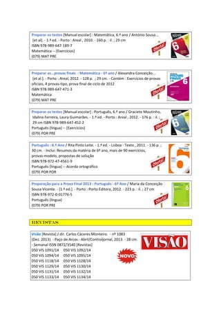 Preparar os testes [Manual escolar] : Matemática, 6.º ano / António Sousa...
[et al]. - 1.ª ed. - Porto : Areal , 2010. - 160 p. : il. ; 29 cm
ISBN 978-989-647-189-7
Matemática -- [Exercícios]
(079) MAT PRE
Preparar as...provas finais : Matemática - 6º ano / Alexandra Conceição...
[et al.]. - Porto : Areal, 2012. - 128 p. ; 29 cm. - Contém : Exercícios de provas
oficiais, 4 provas-tipo, prova final de ciclo de 2012
ISBN 978-989-647-471-3
Matemática
(079) MAT PRE
Preparar os testes [Manual escolar] : Português, 6.º ano / Graciete Moutinho,
Idalina Ferreira, Laura Guimarães. - 1.ª ed. - Porto : Areal , 2012. - 176 p. : il. ;
29 cm ISBN 978-989-647-452-2
Português (língua) -- [Exercícios]
(079) POR PRE
Português : 6.º Ano / Rita Pinto Leite. - 1.ª ed. - Lisboa : Texto , 2011. - 136 p. ;
30 cm. - Inclui: Resumos da matéria de 6º ano, mais de 90 exercícios,
provas-modelo, propostas de solução
ISBN 978-972-47-4561-9
Português (língua) -- Acordo ortográfico
(079) POR POR
Preparação para a Prova Final 2013 : Português - 6º Ano / Maria da Conceição
Sousa Vicente. - [1.ª ed.]. - Porto : Porto Editora, 2012. - 223 p. : il. ; 27 cm
ISBN 978-972-0-01776-5
Português (língua)
(079) POR PRE
Revistas
Visão [Revista] / dir. Carlos Cáceres Monteiro. - nº 1083
(Dez. 2013). - Paço de Arcos : Abril/Controljornal, 2013. - 28 cm.
- Semanal ISSN 0872/3540 [Revistas]
050 VIS 1091/14 050 VIS 1092/14
050 VIS 1094/14 050 VIS 1095/14
050 VIS 1118/14 050 VIS 1128/14
050 VIS 1129/14 050 VIS 1130/14
050 VIS 1131/14 050 VIS 1132/14
050 VIS 1133/14 050 VIS 1134/14
 